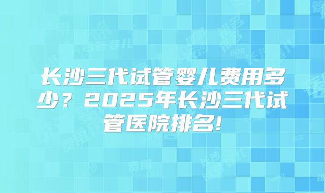 长沙三代试管婴儿费用多少？2025年长沙三代试管医院排名!