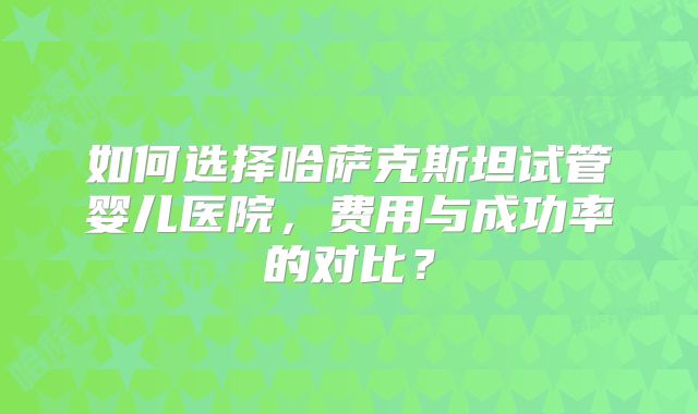 如何选择哈萨克斯坦试管婴儿医院，费用与成功率的对比？