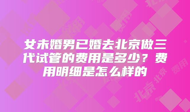 女未婚男已婚去北京做三代试管的费用是多少？费用明细是怎么样的