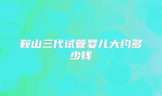 鞍山三代试管婴儿大约多少钱