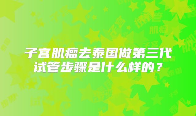 子宫肌瘤去泰国做第三代试管步骤是什么样的？