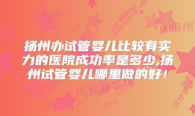 扬州办试管婴儿比较有实力的医院成功率是多少,扬州试管婴儿哪里做的好！