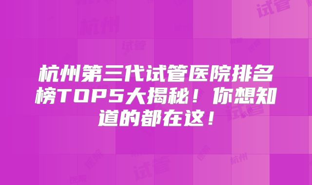 杭州第三代试管医院排名榜TOP5大揭秘！你想知道的都在这！