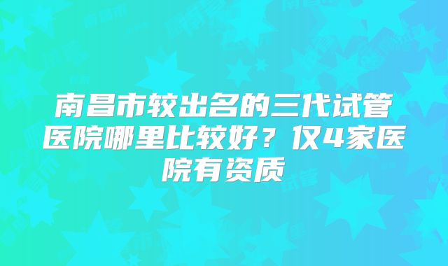南昌市较出名的三代试管医院哪里比较好？仅4家医院有资质