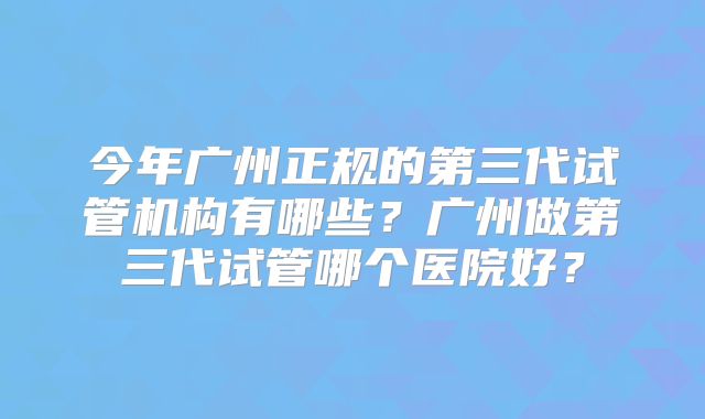 今年广州正规的第三代试管机构有哪些？广州做第三代试管哪个医院好？