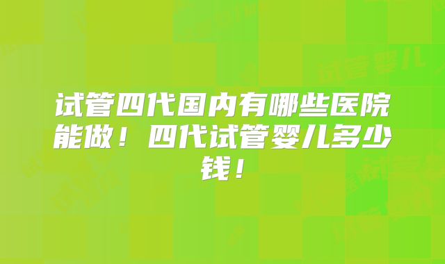 试管四代国内有哪些医院能做！四代试管婴儿多少钱！