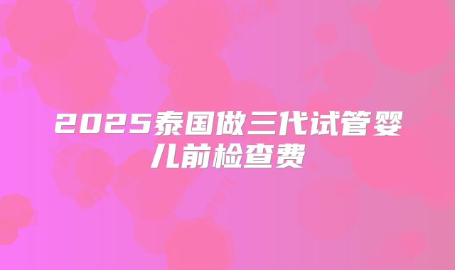 2025泰国做三代试管婴儿前检查费