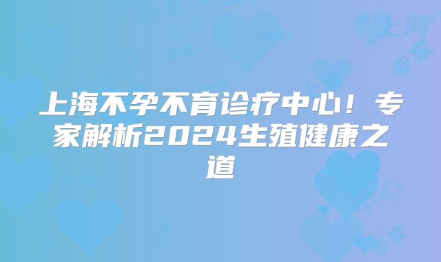 上海不孕不育诊疗中心！专家解析2024生殖健康之道