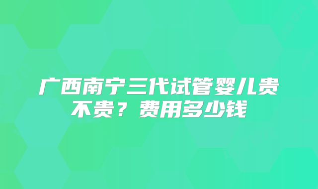 广西南宁三代试管婴儿贵不贵？费用多少钱