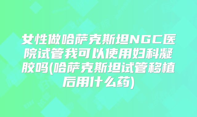 女性做哈萨克斯坦NGC医院试管我可以使用妇科凝胶吗(哈萨克斯坦试管移植后用什么药)