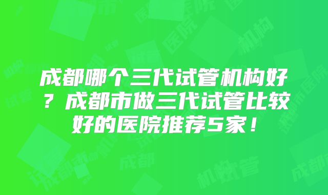 成都哪个三代试管机构好？成都市做三代试管比较好的医院推荐5家！