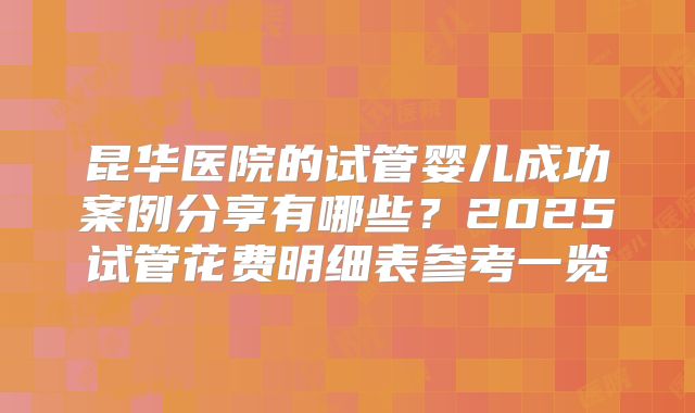 昆华医院的试管婴儿成功案例分享有哪些？2025试管花费明细表参考一览