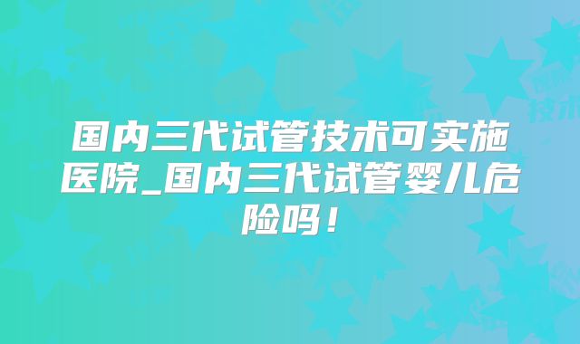 国内三代试管技术可实施医院_国内三代试管婴儿危险吗！