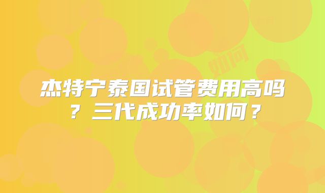 杰特宁泰国试管费用高吗？三代成功率如何？