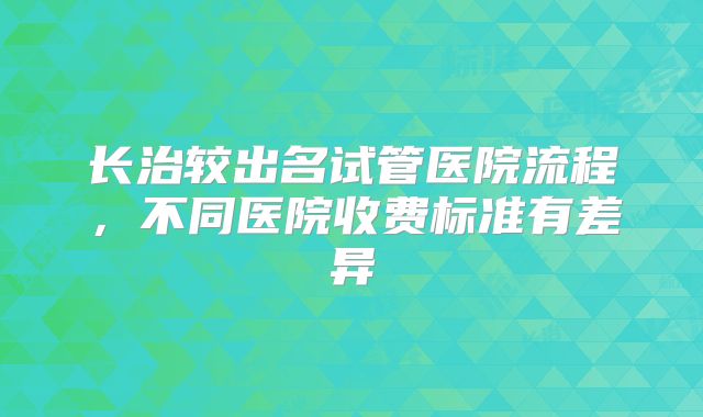 长治较出名试管医院流程,不同医院收费标准有差异