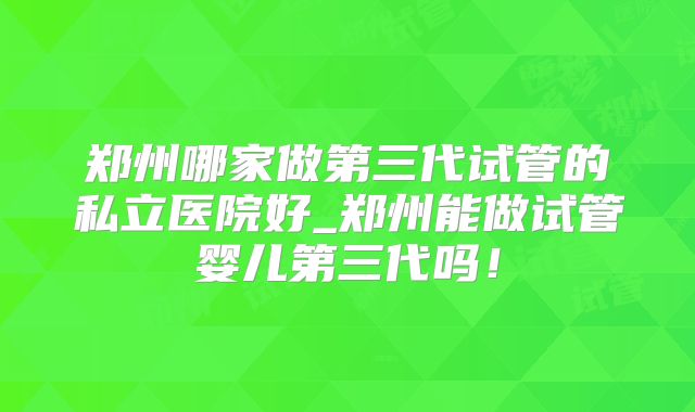 郑州哪家做第三代试管的私立医院好_郑州能做试管婴儿第三代吗!