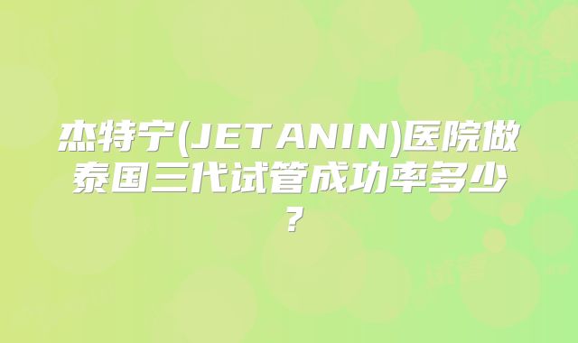 杰特宁(JETANIN)医院做泰国三代试管成功率多少？