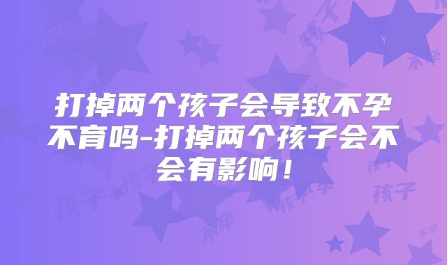 打掉两个孩子会导致不孕不育吗-打掉两个孩子会不会有影响!