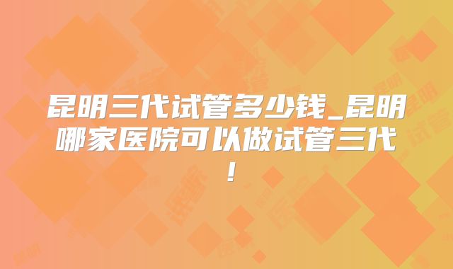 昆明三代试管多少钱_昆明哪家医院可以做试管三代！