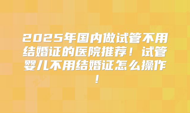 2025年国内做试管不用结婚证的医院推荐！试管婴儿不用结婚证怎么操作！