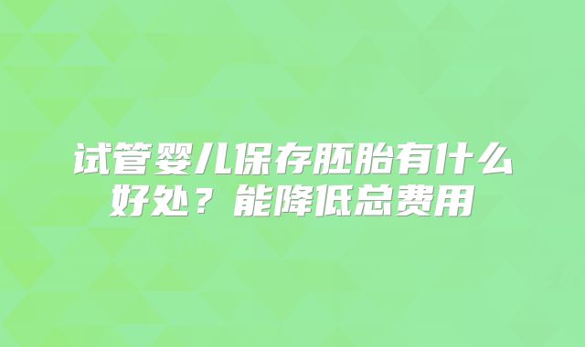 试管婴儿保存胚胎有什么好处？能降低总费用