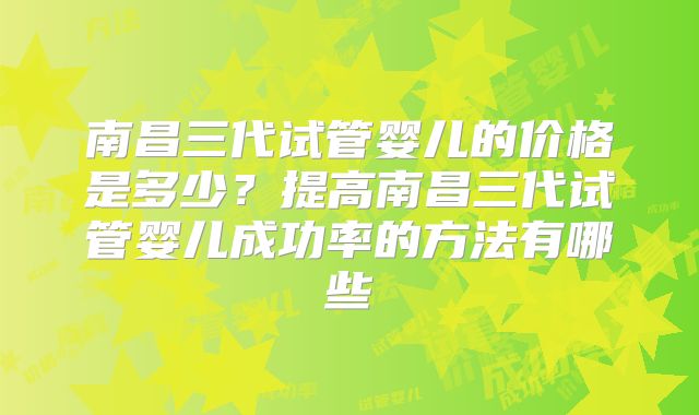 南昌三代试管婴儿的价格是多少？提高南昌三代试管婴儿成功率的方法有哪些