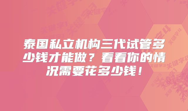 泰国私立机构三代试管多少钱才能做？看看你的情况需要花多少钱！