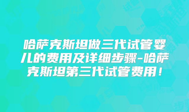 哈萨克斯坦做三代试管婴儿的费用及详细步骤-哈萨克斯坦第三代试管费用！