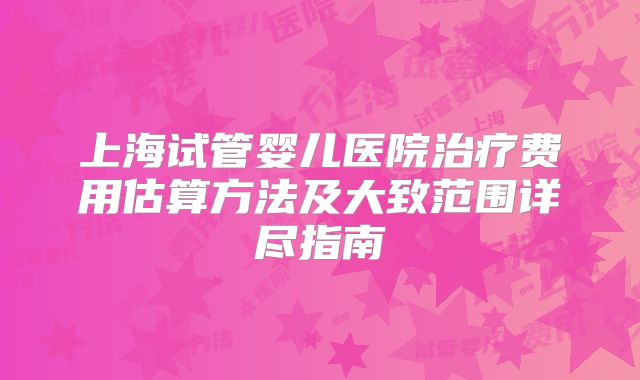 上海试管婴儿医院治疗费用估算方法及大致范围详尽指南