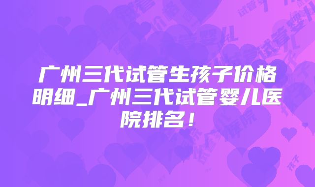 广州三代试管生孩子价格明细_广州三代试管婴儿医院排名！
