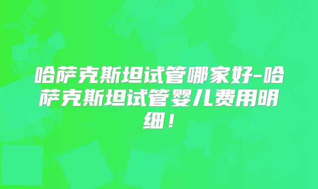 哈萨克斯坦试管哪家好-哈萨克斯坦试管婴儿费用明细！