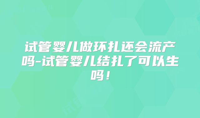 试管婴儿做环扎还会流产吗-试管婴儿结扎了可以生吗！