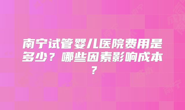 南宁试管婴儿医院费用是多少?哪些因素影响成本?