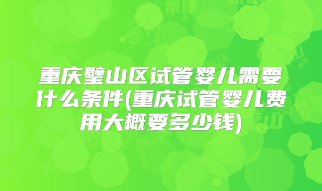 重庆璧山区试管婴儿需要什么条件(重庆试管婴儿费用大概要多少钱)