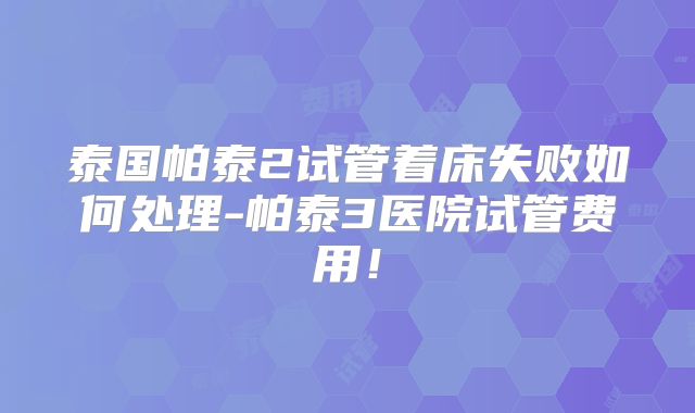 泰国帕泰2试管着床失败如何处理-帕泰3医院试管费用！