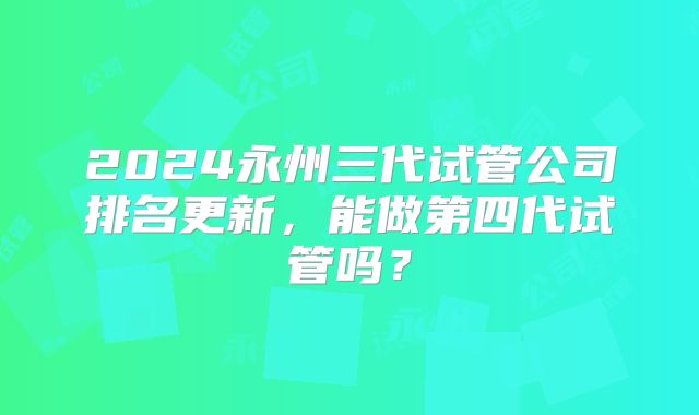 2024永州三代试管公司排名更新,能做第四代试管吗?