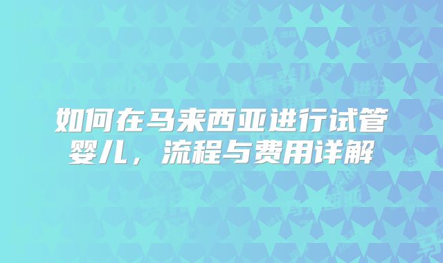 如何在马来西亚进行试管婴儿，流程与费用详解