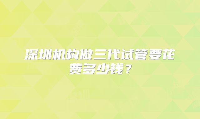 深圳机构做三代试管要花费多少钱？