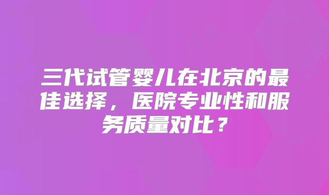 三代试管婴儿在北京的最佳选择，医院专业性和服务质量对比？