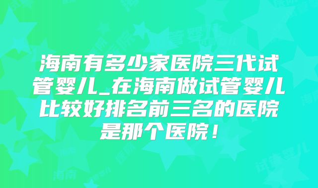 海南有多少家医院三代试管婴儿_在海南做试管婴儿比较好排名前三名的医院是那个医院!