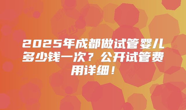 2025年成都做试管婴儿多少钱一次?公开试管费用详细!