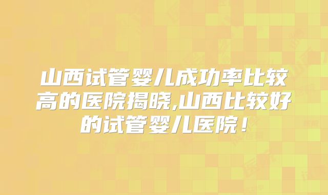 山西试管婴儿成功率比较高的医院揭晓,山西比较好的试管婴儿医院!