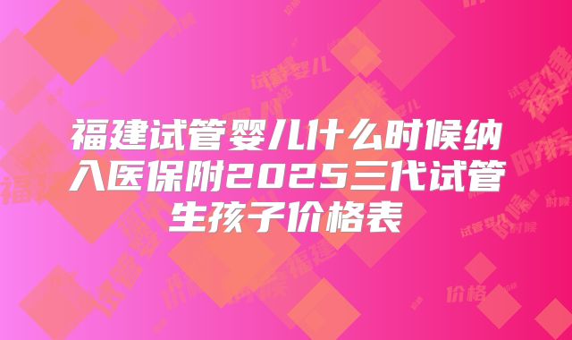 福建试管婴儿什么时候纳入医保附2025三代试管生孩子价格表