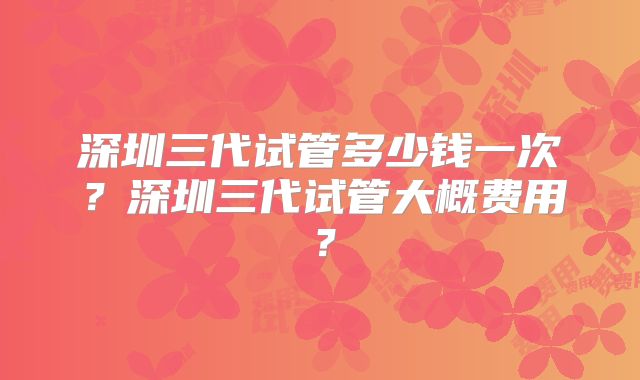 深圳三代试管多少钱一次?深圳三代试管大概费用?