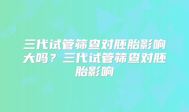 三代试管筛查对胚胎影响大吗？三代试管筛查对胚胎影响