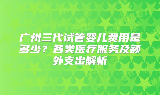 广州三代试管婴儿费用是多少？各类医疗服务及额外支出解析