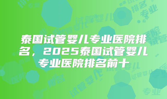 泰国试管婴儿专业医院排名，2025泰国试管婴儿专业医院排名前十