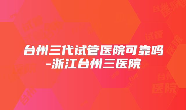 台州三代试管医院可靠吗-浙江台州三医院
