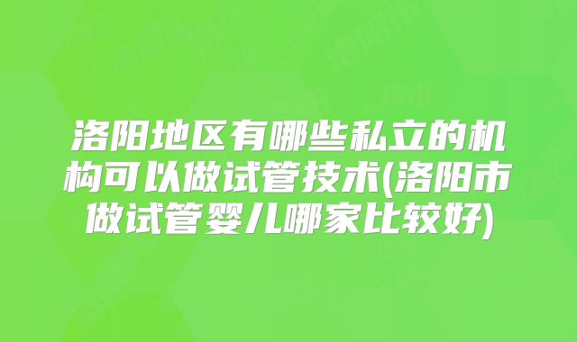 洛阳地区有哪些私立的机构可以做试管技术(洛阳市做试管婴儿哪家比较好)