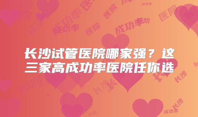 长沙试管医院哪家强?这三家高成功率医院任你选